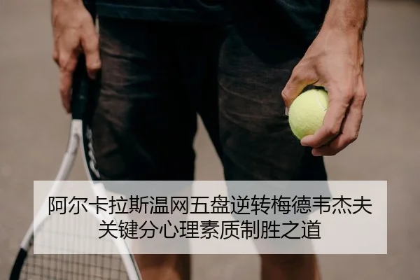 阿尔卡拉斯温网五盘逆转梅德韦杰夫 关键分心理素质制胜之道
