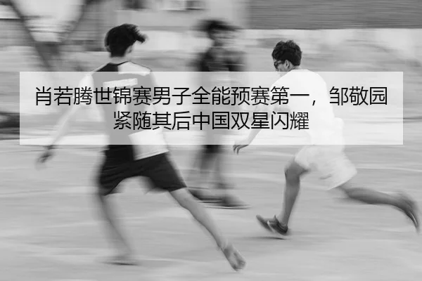 肖若腾世锦赛男子全能预赛第一，邹敬园紧随其后中国双星闪耀